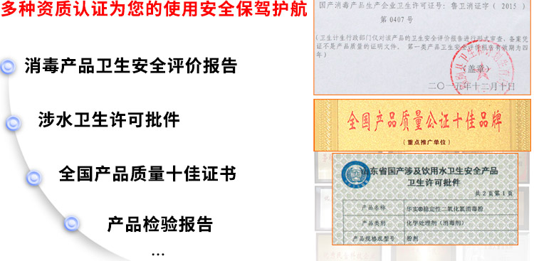 多種資質(zhì)認(rèn)證為您的使用安全保駕護(hù)航：消毒產(chǎn)品衛(wèi)生安全評(píng)價(jià)報(bào)告、涉水衛(wèi)生許可批件、全國(guó)產(chǎn)品質(zhì)量十佳證書(shū)、獸藥GMP證書(shū)
